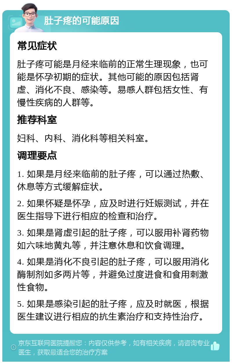 肚子疼的可能原因 常见症状 肚子疼可能是月经来临前的正常生理现象，也可能是怀孕初期的症状。其他可能的原因包括肾虚、消化不良、感染等。易感人群包括女性、有慢性疾病的人群等。 推荐科室 妇科、内科、消化科等相关科室。 调理要点 1. 如果是月经来临前的肚子疼，可以通过热敷、休息等方式缓解症状。 2. 如果怀疑是怀孕，应及时进行妊娠测试，并在医生指导下进行相应的检查和治疗。 3. 如果是肾虚引起的肚子疼，可以服用补肾药物如六味地黄丸等，并注意休息和饮食调理。 4. 如果是消化不良引起的肚子疼，可以服用消化酶制剂如多两片等，并避免过度进食和食用刺激性食物。 5. 如果是感染引起的肚子疼，应及时就医，根据医生建议进行相应的抗生素治疗和支持性治疗。