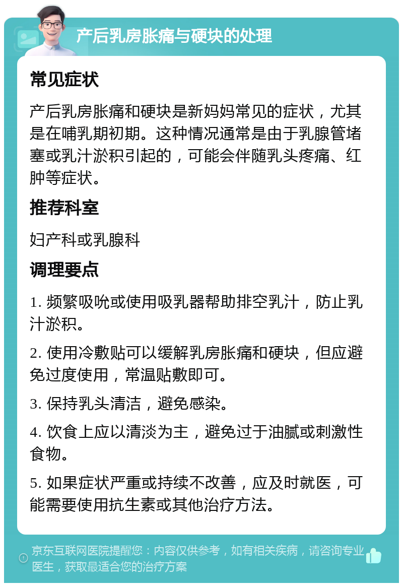 产后乳房胀痛与硬块的处理 常见症状 产后乳房胀痛和硬块是新妈妈常见的症状，尤其是在哺乳期初期。这种情况通常是由于乳腺管堵塞或乳汁淤积引起的，可能会伴随乳头疼痛、红肿等症状。 推荐科室 妇产科或乳腺科 调理要点 1. 频繁吸吮或使用吸乳器帮助排空乳汁，防止乳汁淤积。 2. 使用冷敷贴可以缓解乳房胀痛和硬块，但应避免过度使用，常温贴敷即可。 3. 保持乳头清洁，避免感染。 4. 饮食上应以清淡为主，避免过于油腻或刺激性食物。 5. 如果症状严重或持续不改善，应及时就医，可能需要使用抗生素或其他治疗方法。