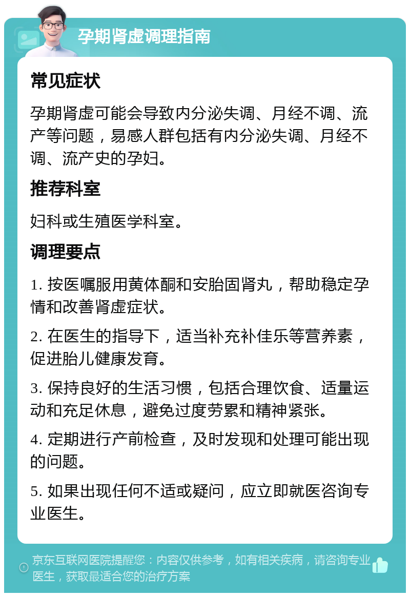 孕期肾虚调理指南 常见症状 孕期肾虚可能会导致内分泌失调、月经不调、流产等问题，易感人群包括有内分泌失调、月经不调、流产史的孕妇。 推荐科室 妇科或生殖医学科室。 调理要点 1. 按医嘱服用黄体酮和安胎固肾丸，帮助稳定孕情和改善肾虚症状。 2. 在医生的指导下，适当补充补佳乐等营养素，促进胎儿健康发育。 3. 保持良好的生活习惯，包括合理饮食、适量运动和充足休息，避免过度劳累和精神紧张。 4. 定期进行产前检查，及时发现和处理可能出现的问题。 5. 如果出现任何不适或疑问，应立即就医咨询专业医生。