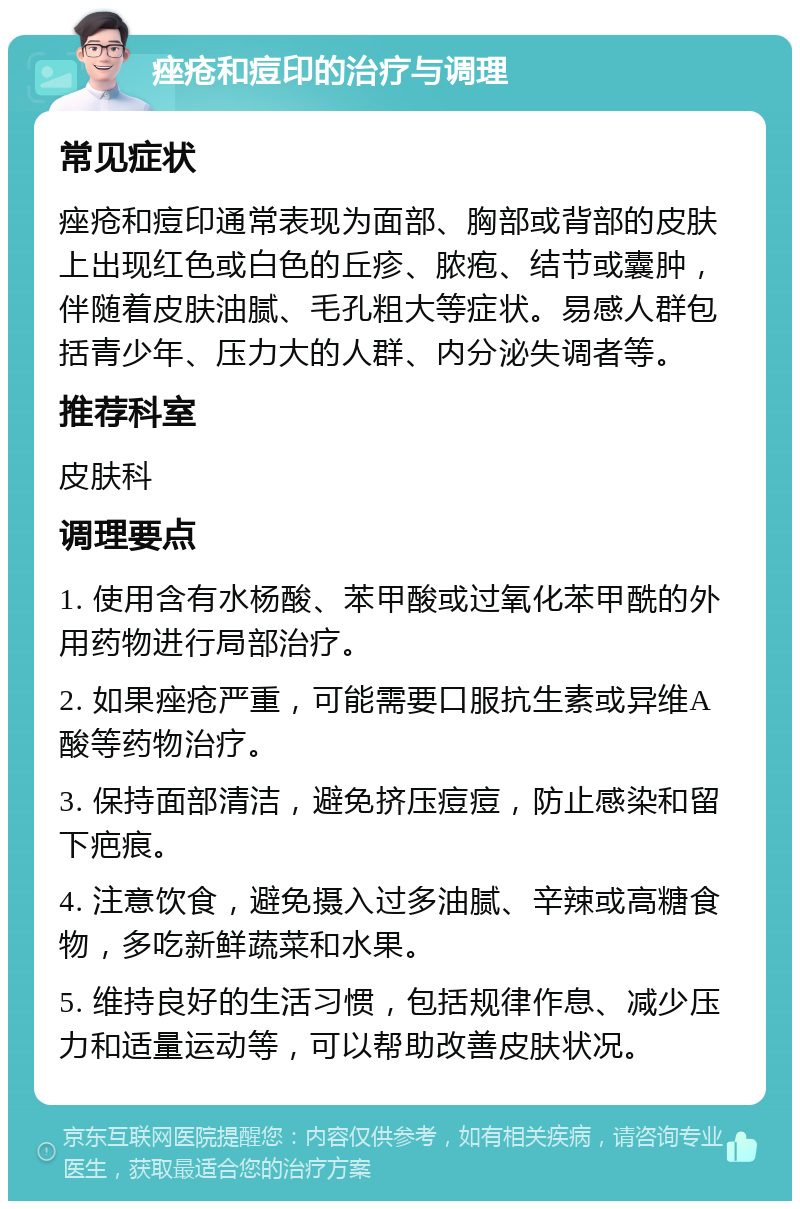 痤疮和痘印的治疗与调理 常见症状 痤疮和痘印通常表现为面部、胸部或背部的皮肤上出现红色或白色的丘疹、脓疱、结节或囊肿，伴随着皮肤油腻、毛孔粗大等症状。易感人群包括青少年、压力大的人群、内分泌失调者等。 推荐科室 皮肤科 调理要点 1. 使用含有水杨酸、苯甲酸或过氧化苯甲酰的外用药物进行局部治疗。 2. 如果痤疮严重，可能需要口服抗生素或异维A酸等药物治疗。 3. 保持面部清洁，避免挤压痘痘，防止感染和留下疤痕。 4. 注意饮食，避免摄入过多油腻、辛辣或高糖食物，多吃新鲜蔬菜和水果。 5. 维持良好的生活习惯，包括规律作息、减少压力和适量运动等，可以帮助改善皮肤状况。