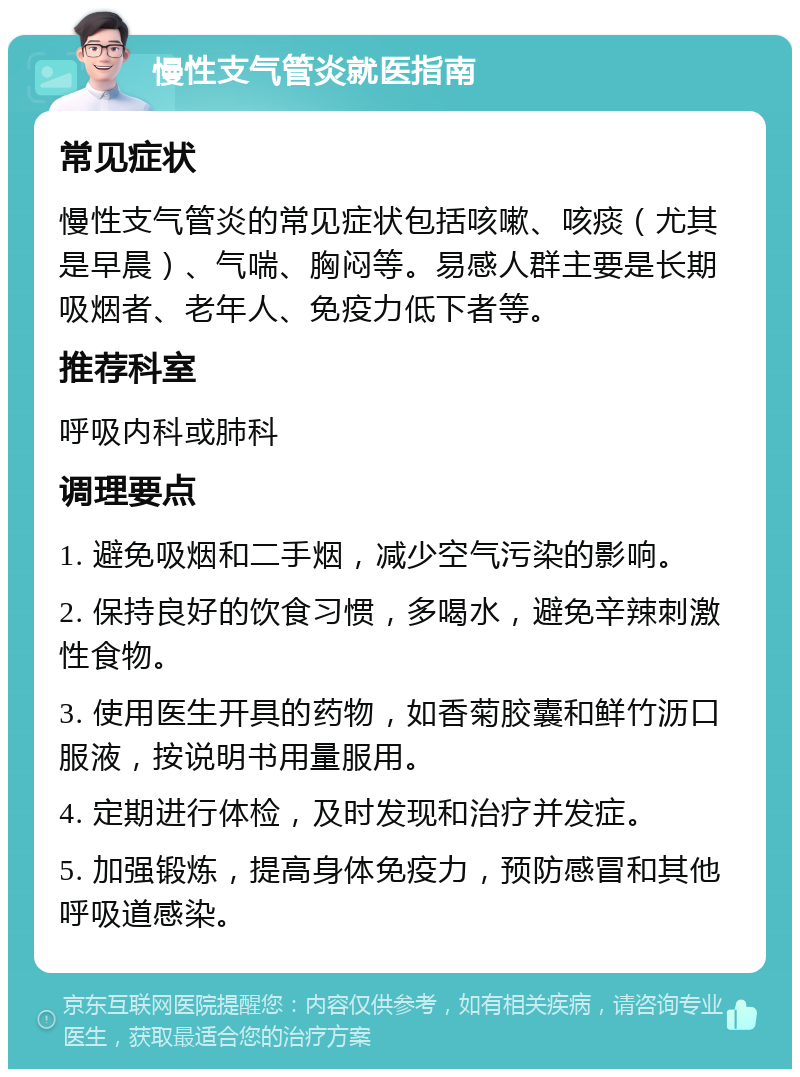 慢性支气管炎就医指南 常见症状 慢性支气管炎的常见症状包括咳嗽、咳痰（尤其是早晨）、气喘、胸闷等。易感人群主要是长期吸烟者、老年人、免疫力低下者等。 推荐科室 呼吸内科或肺科 调理要点 1. 避免吸烟和二手烟，减少空气污染的影响。 2. 保持良好的饮食习惯，多喝水，避免辛辣刺激性食物。 3. 使用医生开具的药物，如香菊胶囊和鲜竹沥口服液，按说明书用量服用。 4. 定期进行体检，及时发现和治疗并发症。 5. 加强锻炼，提高身体免疫力，预防感冒和其他呼吸道感染。