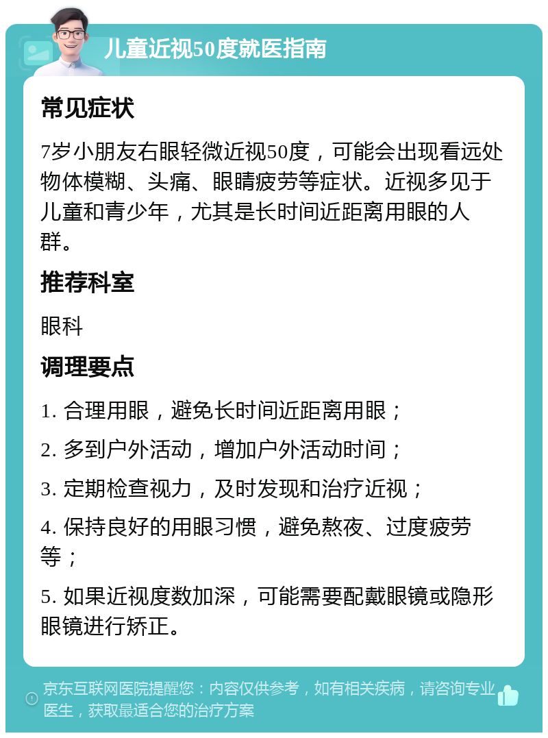 儿童近视50度就医指南 常见症状 7岁小朋友右眼轻微近视50度，可能会出现看远处物体模糊、头痛、眼睛疲劳等症状。近视多见于儿童和青少年，尤其是长时间近距离用眼的人群。 推荐科室 眼科 调理要点 1. 合理用眼，避免长时间近距离用眼； 2. 多到户外活动，增加户外活动时间； 3. 定期检查视力，及时发现和治疗近视； 4. 保持良好的用眼习惯，避免熬夜、过度疲劳等； 5. 如果近视度数加深，可能需要配戴眼镜或隐形眼镜进行矫正。