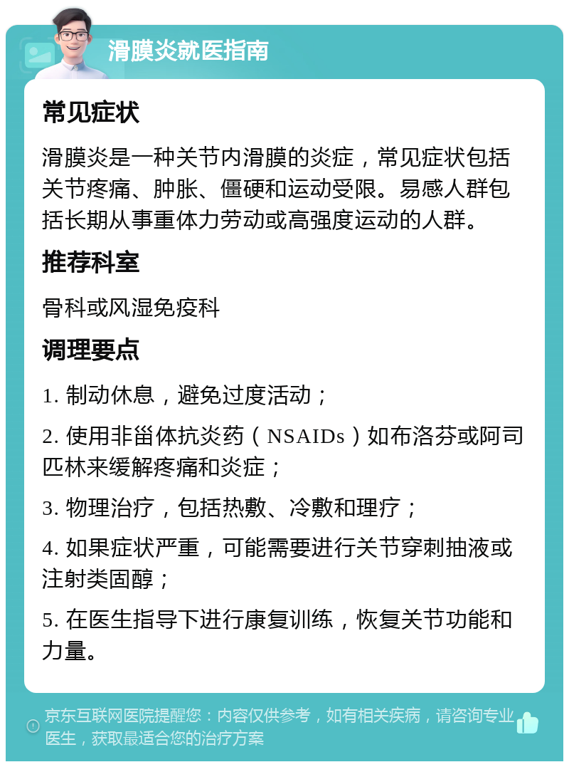 滑膜炎就医指南 常见症状 滑膜炎是一种关节内滑膜的炎症，常见症状包括关节疼痛、肿胀、僵硬和运动受限。易感人群包括长期从事重体力劳动或高强度运动的人群。 推荐科室 骨科或风湿免疫科 调理要点 1. 制动休息，避免过度活动； 2. 使用非甾体抗炎药（NSAIDs）如布洛芬或阿司匹林来缓解疼痛和炎症； 3. 物理治疗，包括热敷、冷敷和理疗； 4. 如果症状严重，可能需要进行关节穿刺抽液或注射类固醇； 5. 在医生指导下进行康复训练，恢复关节功能和力量。