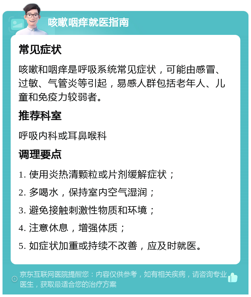 咳嗽咽痒就医指南 常见症状 咳嗽和咽痒是呼吸系统常见症状，可能由感冒、过敏、气管炎等引起，易感人群包括老年人、儿童和免疫力较弱者。 推荐科室 呼吸内科或耳鼻喉科 调理要点 1. 使用炎热清颗粒或片剂缓解症状； 2. 多喝水，保持室内空气湿润； 3. 避免接触刺激性物质和环境； 4. 注意休息，增强体质； 5. 如症状加重或持续不改善，应及时就医。