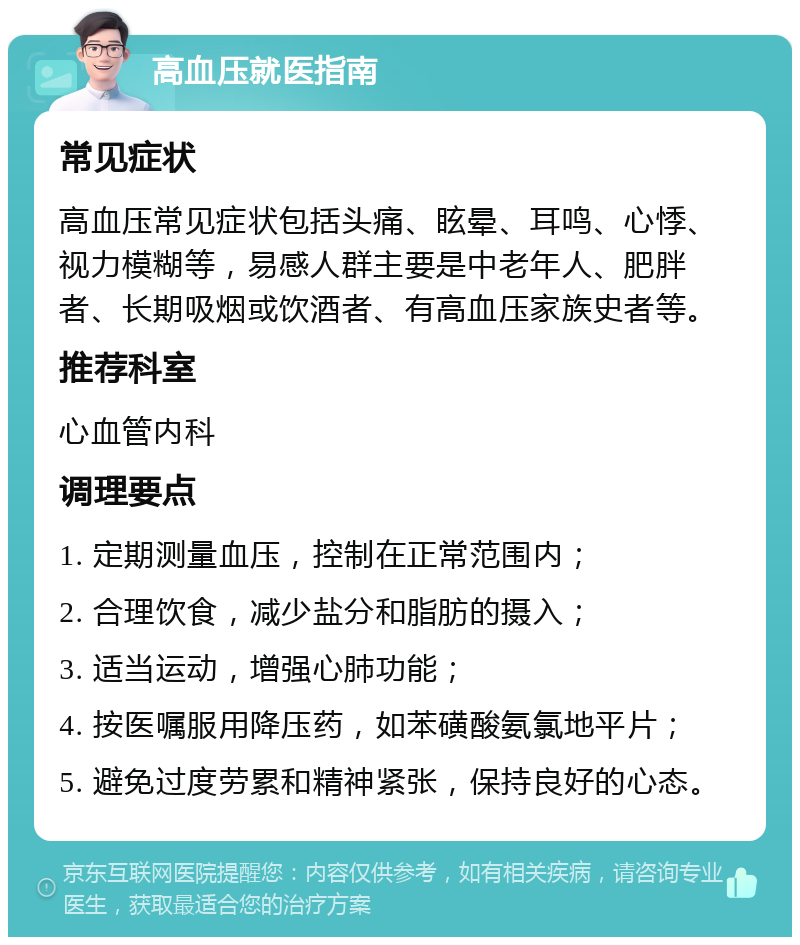 高血压就医指南 常见症状 高血压常见症状包括头痛、眩晕、耳鸣、心悸、视力模糊等，易感人群主要是中老年人、肥胖者、长期吸烟或饮酒者、有高血压家族史者等。 推荐科室 心血管内科 调理要点 1. 定期测量血压，控制在正常范围内； 2. 合理饮食，减少盐分和脂肪的摄入； 3. 适当运动，增强心肺功能； 4. 按医嘱服用降压药，如苯磺酸氨氯地平片； 5. 避免过度劳累和精神紧张，保持良好的心态。