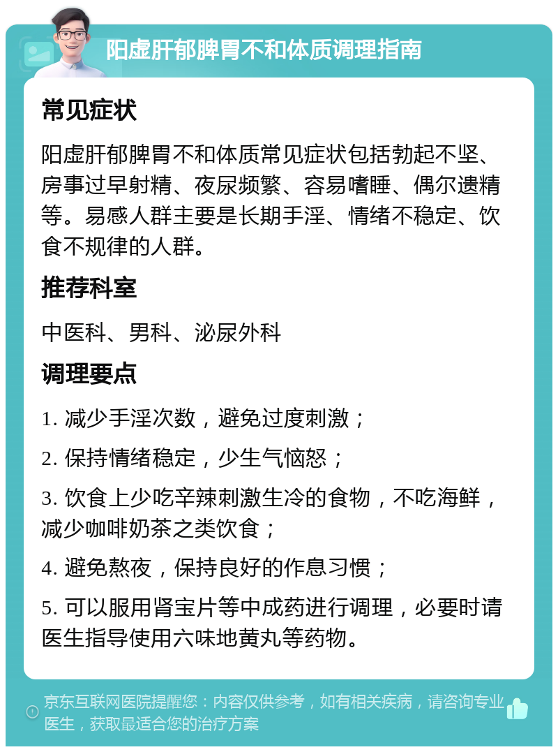 阳虚肝郁脾胃不和体质调理指南 常见症状 阳虚肝郁脾胃不和体质常见症状包括勃起不坚、房事过早射精、夜尿频繁、容易嗜睡、偶尔遗精等。易感人群主要是长期手淫、情绪不稳定、饮食不规律的人群。 推荐科室 中医科、男科、泌尿外科 调理要点 1. 减少手淫次数，避免过度刺激； 2. 保持情绪稳定，少生气恼怒； 3. 饮食上少吃辛辣刺激生冷的食物，不吃海鲜，减少咖啡奶茶之类饮食； 4. 避免熬夜，保持良好的作息习惯； 5. 可以服用肾宝片等中成药进行调理，必要时请医生指导使用六味地黄丸等药物。