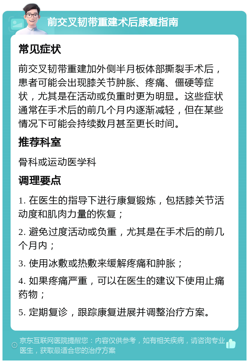 前交叉韧带重建术后康复指南 常见症状 前交叉韧带重建加外侧半月板体部撕裂手术后，患者可能会出现膝关节肿胀、疼痛、僵硬等症状，尤其是在活动或负重时更为明显。这些症状通常在手术后的前几个月内逐渐减轻，但在某些情况下可能会持续数月甚至更长时间。 推荐科室 骨科或运动医学科 调理要点 1. 在医生的指导下进行康复锻炼，包括膝关节活动度和肌肉力量的恢复； 2. 避免过度活动或负重，尤其是在手术后的前几个月内； 3. 使用冰敷或热敷来缓解疼痛和肿胀； 4. 如果疼痛严重，可以在医生的建议下使用止痛药物； 5. 定期复诊，跟踪康复进展并调整治疗方案。