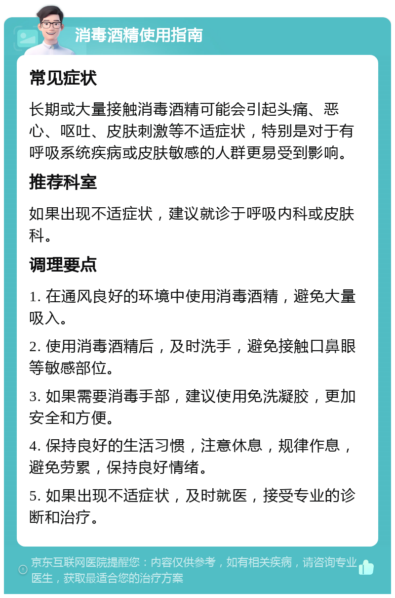 消毒酒精使用指南 常见症状 长期或大量接触消毒酒精可能会引起头痛、恶心、呕吐、皮肤刺激等不适症状，特别是对于有呼吸系统疾病或皮肤敏感的人群更易受到影响。 推荐科室 如果出现不适症状，建议就诊于呼吸内科或皮肤科。 调理要点 1. 在通风良好的环境中使用消毒酒精，避免大量吸入。 2. 使用消毒酒精后，及时洗手，避免接触口鼻眼等敏感部位。 3. 如果需要消毒手部，建议使用免洗凝胶，更加安全和方便。 4. 保持良好的生活习惯，注意休息，规律作息，避免劳累，保持良好情绪。 5. 如果出现不适症状，及时就医，接受专业的诊断和治疗。