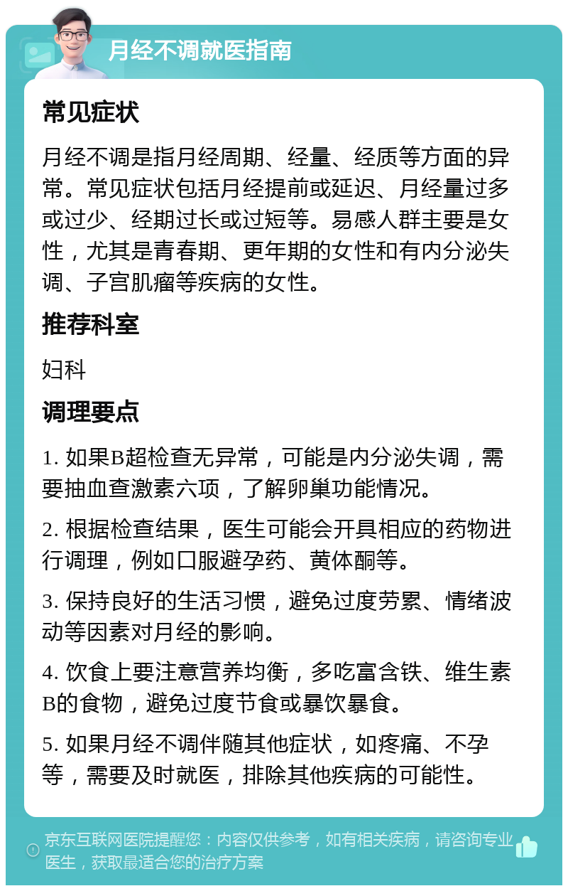 月经不调就医指南 常见症状 月经不调是指月经周期、经量、经质等方面的异常。常见症状包括月经提前或延迟、月经量过多或过少、经期过长或过短等。易感人群主要是女性，尤其是青春期、更年期的女性和有内分泌失调、子宫肌瘤等疾病的女性。 推荐科室 妇科 调理要点 1. 如果B超检查无异常，可能是内分泌失调，需要抽血查激素六项，了解卵巢功能情况。 2. 根据检查结果，医生可能会开具相应的药物进行调理，例如口服避孕药、黄体酮等。 3. 保持良好的生活习惯，避免过度劳累、情绪波动等因素对月经的影响。 4. 饮食上要注意营养均衡，多吃富含铁、维生素B的食物，避免过度节食或暴饮暴食。 5. 如果月经不调伴随其他症状，如疼痛、不孕等，需要及时就医，排除其他疾病的可能性。