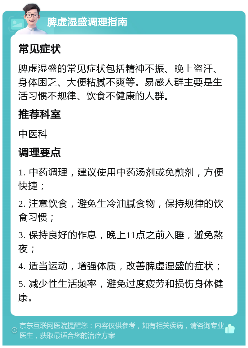 脾虚湿盛调理指南 常见症状 脾虚湿盛的常见症状包括精神不振、晚上盗汗、身体困乏、大便粘腻不爽等。易感人群主要是生活习惯不规律、饮食不健康的人群。 推荐科室 中医科 调理要点 1. 中药调理，建议使用中药汤剂或免煎剂，方便快捷； 2. 注意饮食，避免生冷油腻食物，保持规律的饮食习惯； 3. 保持良好的作息，晚上11点之前入睡，避免熬夜； 4. 适当运动，增强体质，改善脾虚湿盛的症状； 5. 减少性生活频率，避免过度疲劳和损伤身体健康。