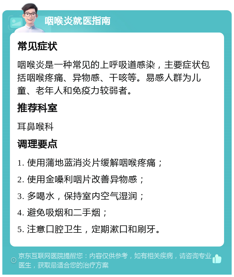 咽喉炎就医指南 常见症状 咽喉炎是一种常见的上呼吸道感染，主要症状包括咽喉疼痛、异物感、干咳等。易感人群为儿童、老年人和免疫力较弱者。 推荐科室 耳鼻喉科 调理要点 1. 使用蒲地蓝消炎片缓解咽喉疼痛； 2. 使用金嗓利咽片改善异物感； 3. 多喝水，保持室内空气湿润； 4. 避免吸烟和二手烟； 5. 注意口腔卫生，定期漱口和刷牙。