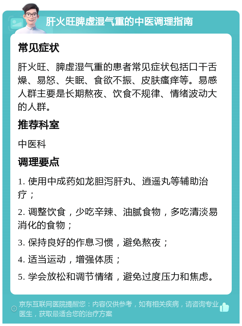 肝火旺脾虚湿气重的中医调理指南 常见症状 肝火旺、脾虚湿气重的患者常见症状包括口干舌燥、易怒、失眠、食欲不振、皮肤瘙痒等。易感人群主要是长期熬夜、饮食不规律、情绪波动大的人群。 推荐科室 中医科 调理要点 1. 使用中成药如龙胆泻肝丸、逍遥丸等辅助治疗； 2. 调整饮食，少吃辛辣、油腻食物，多吃清淡易消化的食物； 3. 保持良好的作息习惯，避免熬夜； 4. 适当运动，增强体质； 5. 学会放松和调节情绪，避免过度压力和焦虑。