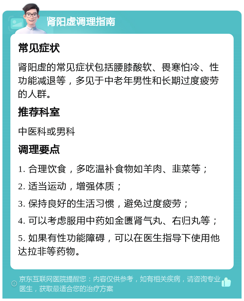 肾阳虚调理指南 常见症状 肾阳虚的常见症状包括腰膝酸软、畏寒怕冷、性功能减退等，多见于中老年男性和长期过度疲劳的人群。 推荐科室 中医科或男科 调理要点 1. 合理饮食，多吃温补食物如羊肉、韭菜等； 2. 适当运动，增强体质； 3. 保持良好的生活习惯，避免过度疲劳； 4. 可以考虑服用中药如金匮肾气丸、右归丸等； 5. 如果有性功能障碍，可以在医生指导下使用他达拉非等药物。