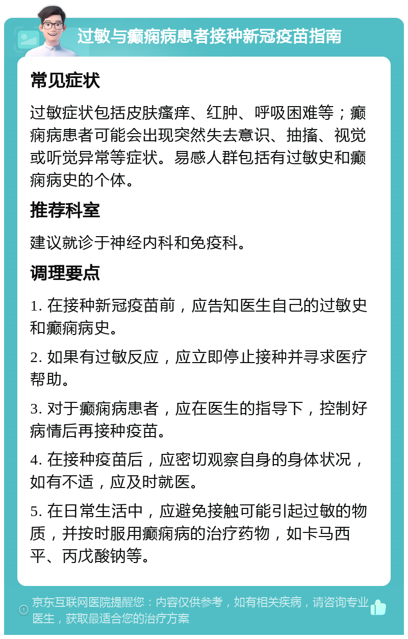 过敏与癫痫病患者接种新冠疫苗指南 常见症状 过敏症状包括皮肤瘙痒、红肿、呼吸困难等；癫痫病患者可能会出现突然失去意识、抽搐、视觉或听觉异常等症状。易感人群包括有过敏史和癫痫病史的个体。 推荐科室 建议就诊于神经内科和免疫科。 调理要点 1. 在接种新冠疫苗前，应告知医生自己的过敏史和癫痫病史。 2. 如果有过敏反应，应立即停止接种并寻求医疗帮助。 3. 对于癫痫病患者，应在医生的指导下，控制好病情后再接种疫苗。 4. 在接种疫苗后，应密切观察自身的身体状况，如有不适，应及时就医。 5. 在日常生活中，应避免接触可能引起过敏的物质，并按时服用癫痫病的治疗药物，如卡马西平、丙戊酸钠等。