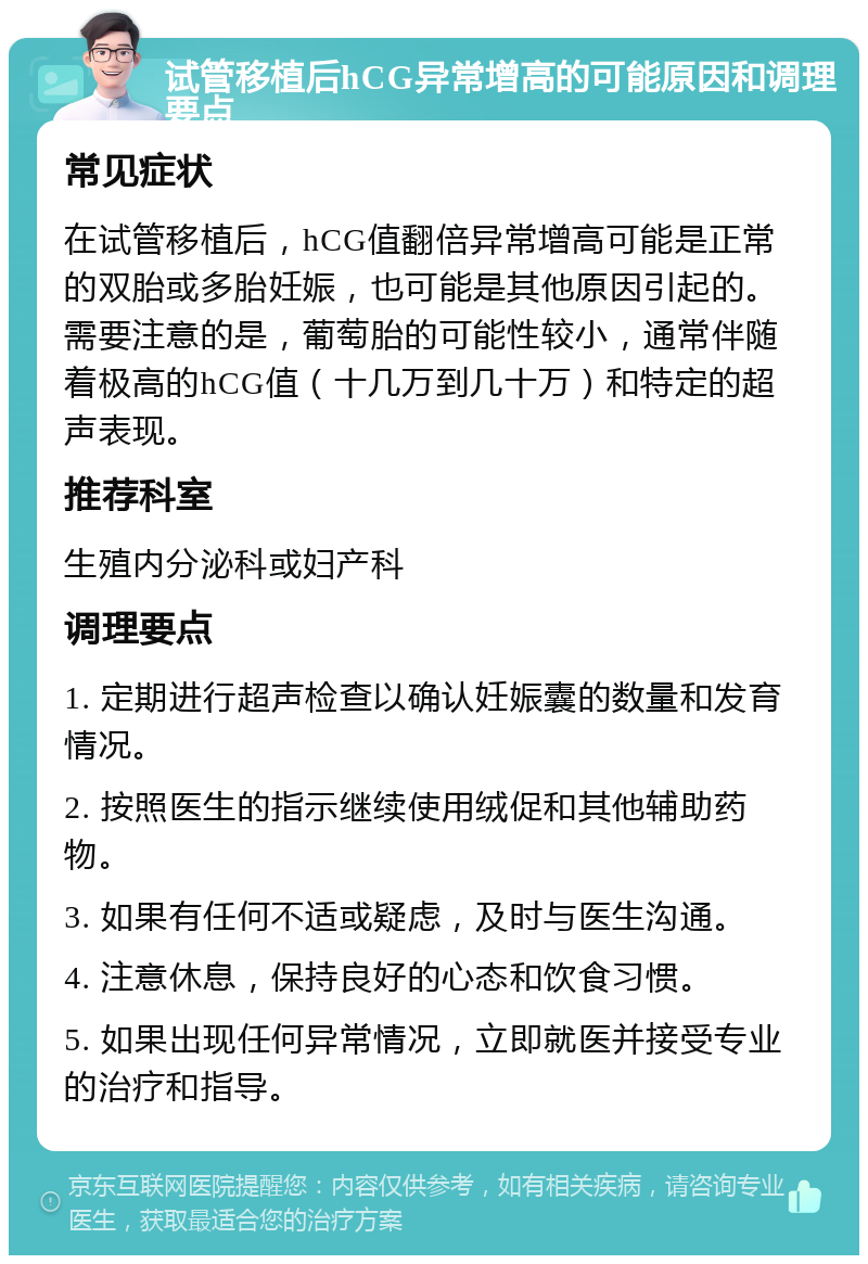 试管移植后hCG异常增高的可能原因和调理要点 常见症状 在试管移植后，hCG值翻倍异常增高可能是正常的双胎或多胎妊娠，也可能是其他原因引起的。需要注意的是，葡萄胎的可能性较小，通常伴随着极高的hCG值（十几万到几十万）和特定的超声表现。 推荐科室 生殖内分泌科或妇产科 调理要点 1. 定期进行超声检查以确认妊娠囊的数量和发育情况。 2. 按照医生的指示继续使用绒促和其他辅助药物。 3. 如果有任何不适或疑虑，及时与医生沟通。 4. 注意休息，保持良好的心态和饮食习惯。 5. 如果出现任何异常情况，立即就医并接受专业的治疗和指导。