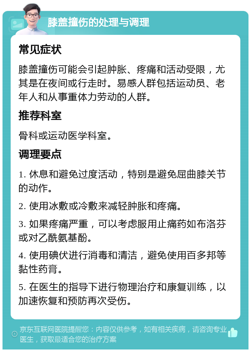 膝盖撞伤的处理与调理 常见症状 膝盖撞伤可能会引起肿胀、疼痛和活动受限，尤其是在夜间或行走时。易感人群包括运动员、老年人和从事重体力劳动的人群。 推荐科室 骨科或运动医学科室。 调理要点 1. 休息和避免过度活动，特别是避免屈曲膝关节的动作。 2. 使用冰敷或冷敷来减轻肿胀和疼痛。 3. 如果疼痛严重，可以考虑服用止痛药如布洛芬或对乙酰氨基酚。 4. 使用碘伏进行消毒和清洁，避免使用百多邦等黏性药膏。 5. 在医生的指导下进行物理治疗和康复训练，以加速恢复和预防再次受伤。