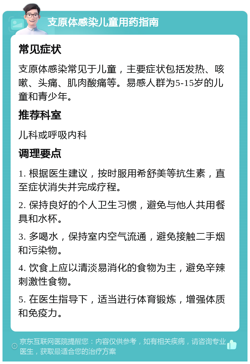 支原体感染儿童用药指南 常见症状 支原体感染常见于儿童，主要症状包括发热、咳嗽、头痛、肌肉酸痛等。易感人群为5-15岁的儿童和青少年。 推荐科室 儿科或呼吸内科 调理要点 1. 根据医生建议，按时服用希舒美等抗生素，直至症状消失并完成疗程。 2. 保持良好的个人卫生习惯，避免与他人共用餐具和水杯。 3. 多喝水，保持室内空气流通，避免接触二手烟和污染物。 4. 饮食上应以清淡易消化的食物为主，避免辛辣刺激性食物。 5. 在医生指导下，适当进行体育锻炼，增强体质和免疫力。