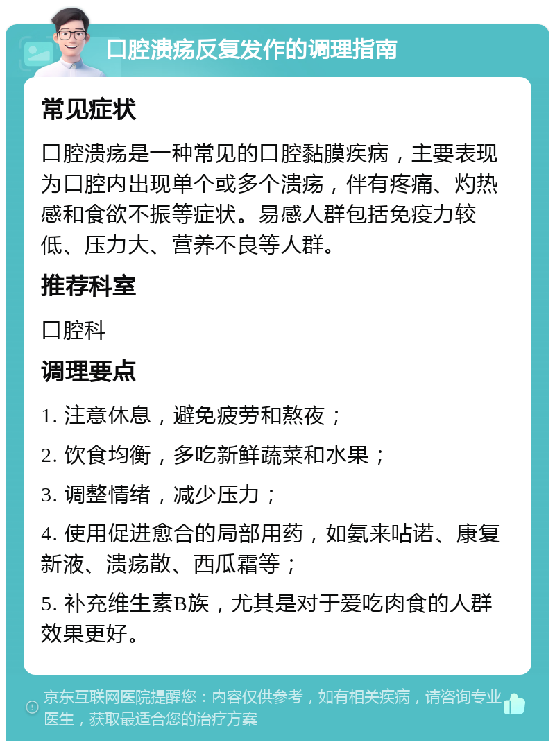 口腔溃疡反复发作的调理指南 常见症状 口腔溃疡是一种常见的口腔黏膜疾病，主要表现为口腔内出现单个或多个溃疡，伴有疼痛、灼热感和食欲不振等症状。易感人群包括免疫力较低、压力大、营养不良等人群。 推荐科室 口腔科 调理要点 1. 注意休息，避免疲劳和熬夜； 2. 饮食均衡，多吃新鲜蔬菜和水果； 3. 调整情绪，减少压力； 4. 使用促进愈合的局部用药，如氨来呫诺、康复新液、溃疡散、西瓜霜等； 5. 补充维生素B族，尤其是对于爱吃肉食的人群效果更好。