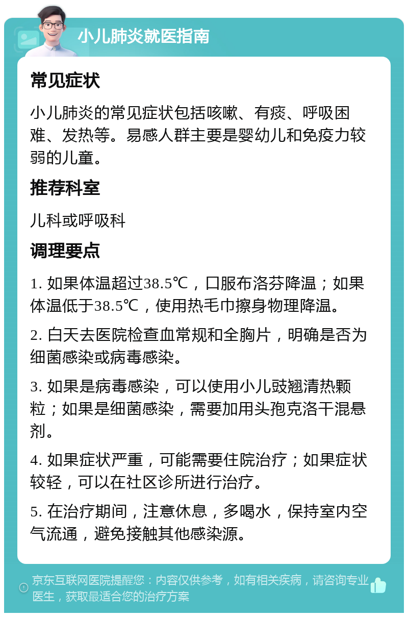 小儿肺炎就医指南 常见症状 小儿肺炎的常见症状包括咳嗽、有痰、呼吸困难、发热等。易感人群主要是婴幼儿和免疫力较弱的儿童。 推荐科室 儿科或呼吸科 调理要点 1. 如果体温超过38.5℃，口服布洛芬降温；如果体温低于38.5℃，使用热毛巾擦身物理降温。 2. 白天去医院检查血常规和全胸片，明确是否为细菌感染或病毒感染。 3. 如果是病毒感染，可以使用小儿豉翘清热颗粒；如果是细菌感染，需要加用头孢克洛干混悬剂。 4. 如果症状严重，可能需要住院治疗；如果症状较轻，可以在社区诊所进行治疗。 5. 在治疗期间，注意休息，多喝水，保持室内空气流通，避免接触其他感染源。