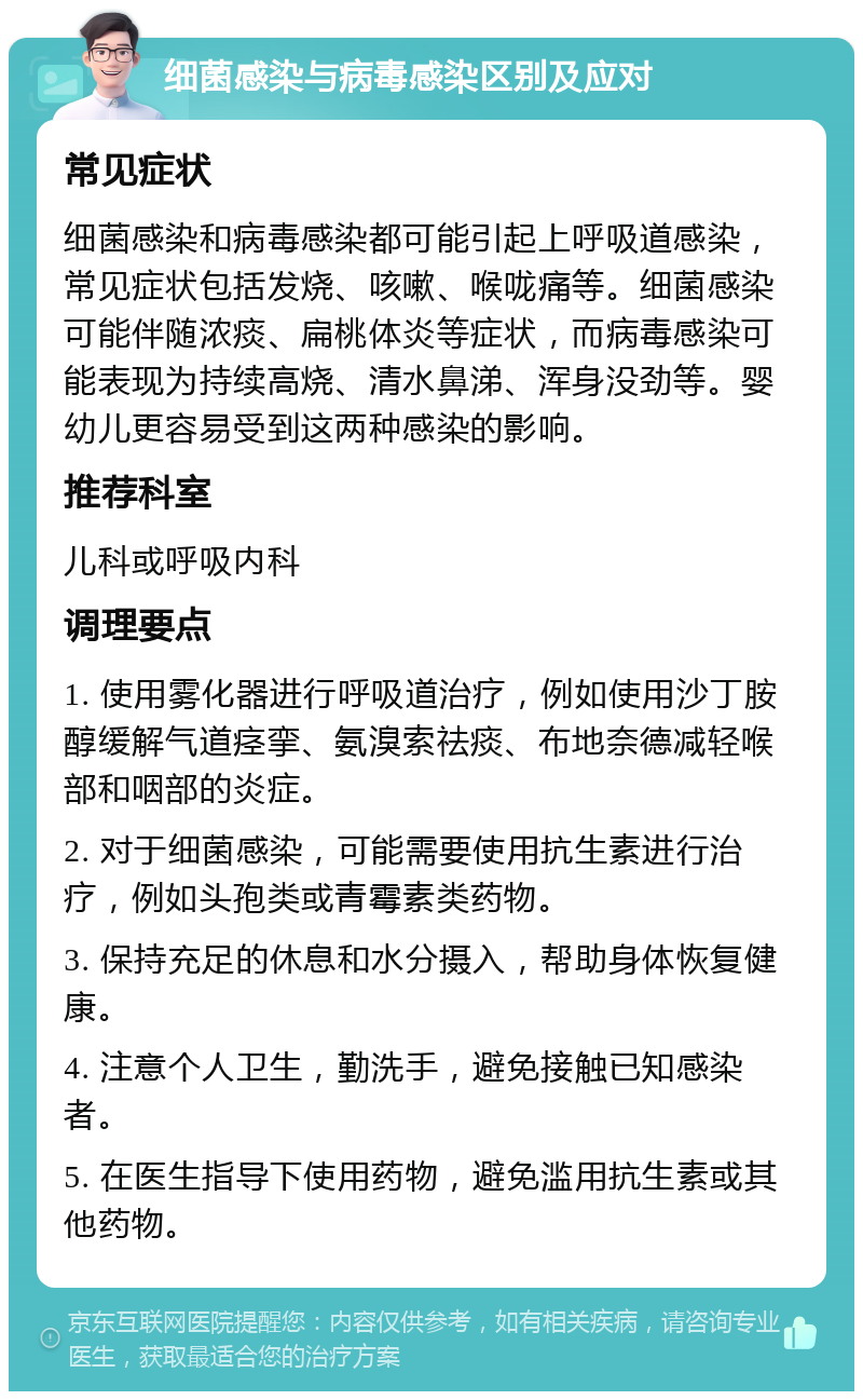 细菌感染与病毒感染区别及应对 常见症状 细菌感染和病毒感染都可能引起上呼吸道感染，常见症状包括发烧、咳嗽、喉咙痛等。细菌感染可能伴随浓痰、扁桃体炎等症状，而病毒感染可能表现为持续高烧、清水鼻涕、浑身没劲等。婴幼儿更容易受到这两种感染的影响。 推荐科室 儿科或呼吸内科 调理要点 1. 使用雾化器进行呼吸道治疗，例如使用沙丁胺醇缓解气道痉挛、氨溴索祛痰、布地奈德减轻喉部和咽部的炎症。 2. 对于细菌感染，可能需要使用抗生素进行治疗，例如头孢类或青霉素类药物。 3. 保持充足的休息和水分摄入，帮助身体恢复健康。 4. 注意个人卫生，勤洗手，避免接触已知感染者。 5. 在医生指导下使用药物，避免滥用抗生素或其他药物。