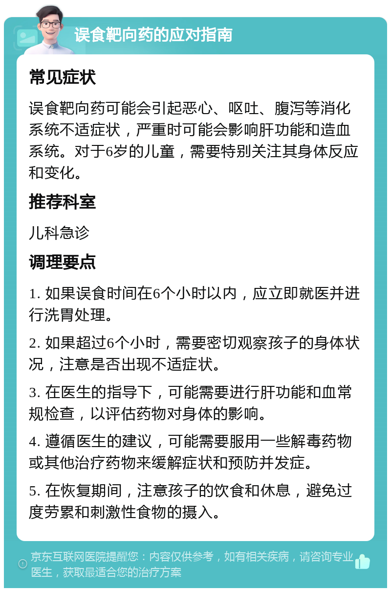 误食靶向药的应对指南 常见症状 误食靶向药可能会引起恶心、呕吐、腹泻等消化系统不适症状，严重时可能会影响肝功能和造血系统。对于6岁的儿童，需要特别关注其身体反应和变化。 推荐科室 儿科急诊 调理要点 1. 如果误食时间在6个小时以内，应立即就医并进行洗胃处理。 2. 如果超过6个小时，需要密切观察孩子的身体状况，注意是否出现不适症状。 3. 在医生的指导下，可能需要进行肝功能和血常规检查，以评估药物对身体的影响。 4. 遵循医生的建议，可能需要服用一些解毒药物或其他治疗药物来缓解症状和预防并发症。 5. 在恢复期间，注意孩子的饮食和休息，避免过度劳累和刺激性食物的摄入。