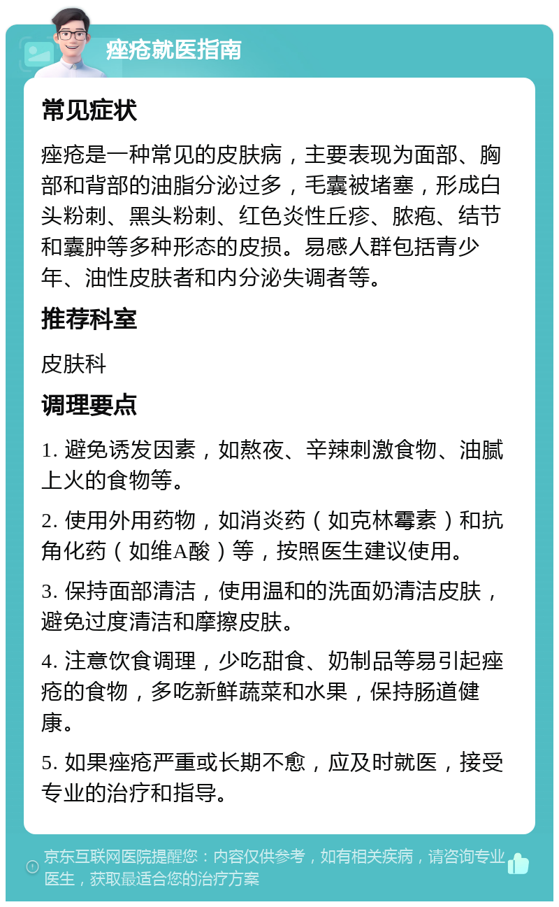 痤疮就医指南 常见症状 痤疮是一种常见的皮肤病，主要表现为面部、胸部和背部的油脂分泌过多，毛囊被堵塞，形成白头粉刺、黑头粉刺、红色炎性丘疹、脓疱、结节和囊肿等多种形态的皮损。易感人群包括青少年、油性皮肤者和内分泌失调者等。 推荐科室 皮肤科 调理要点 1. 避免诱发因素，如熬夜、辛辣刺激食物、油腻上火的食物等。 2. 使用外用药物，如消炎药（如克林霉素）和抗角化药（如维A酸）等，按照医生建议使用。 3. 保持面部清洁，使用温和的洗面奶清洁皮肤，避免过度清洁和摩擦皮肤。 4. 注意饮食调理，少吃甜食、奶制品等易引起痤疮的食物，多吃新鲜蔬菜和水果，保持肠道健康。 5. 如果痤疮严重或长期不愈，应及时就医，接受专业的治疗和指导。