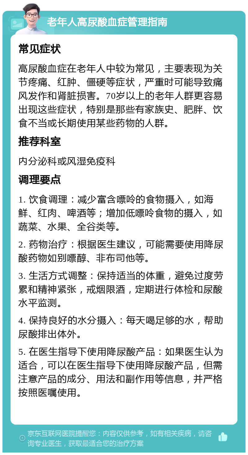 老年人高尿酸血症管理指南 常见症状 高尿酸血症在老年人中较为常见，主要表现为关节疼痛、红肿、僵硬等症状，严重时可能导致痛风发作和肾脏损害。70岁以上的老年人群更容易出现这些症状，特别是那些有家族史、肥胖、饮食不当或长期使用某些药物的人群。 推荐科室 内分泌科或风湿免疫科 调理要点 1. 饮食调理：减少富含嘌呤的食物摄入，如海鲜、红肉、啤酒等；增加低嘌呤食物的摄入，如蔬菜、水果、全谷类等。 2. 药物治疗：根据医生建议，可能需要使用降尿酸药物如别嘌醇、非布司他等。 3. 生活方式调整：保持适当的体重，避免过度劳累和精神紧张，戒烟限酒，定期进行体检和尿酸水平监测。 4. 保持良好的水分摄入：每天喝足够的水，帮助尿酸排出体外。 5. 在医生指导下使用降尿酸产品：如果医生认为适合，可以在医生指导下使用降尿酸产品，但需注意产品的成分、用法和副作用等信息，并严格按照医嘱使用。