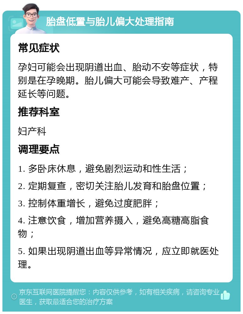 胎盘低置与胎儿偏大处理指南 常见症状 孕妇可能会出现阴道出血、胎动不安等症状，特别是在孕晚期。胎儿偏大可能会导致难产、产程延长等问题。 推荐科室 妇产科 调理要点 1. 多卧床休息，避免剧烈运动和性生活； 2. 定期复查，密切关注胎儿发育和胎盘位置； 3. 控制体重增长，避免过度肥胖； 4. 注意饮食，增加营养摄入，避免高糖高脂食物； 5. 如果出现阴道出血等异常情况，应立即就医处理。