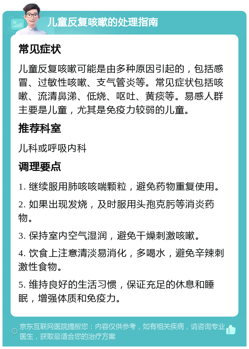 儿童反复咳嗽的处理指南 常见症状 儿童反复咳嗽可能是由多种原因引起的，包括感冒、过敏性咳嗽、支气管炎等。常见症状包括咳嗽、流清鼻涕、低烧、呕吐、黄痰等。易感人群主要是儿童，尤其是免疫力较弱的儿童。 推荐科室 儿科或呼吸内科 调理要点 1. 继续服用肺咳咳喘颗粒，避免药物重复使用。 2. 如果出现发烧，及时服用头孢克肟等消炎药物。 3. 保持室内空气湿润，避免干燥刺激咳嗽。 4. 饮食上注意清淡易消化，多喝水，避免辛辣刺激性食物。 5. 维持良好的生活习惯，保证充足的休息和睡眠，增强体质和免疫力。