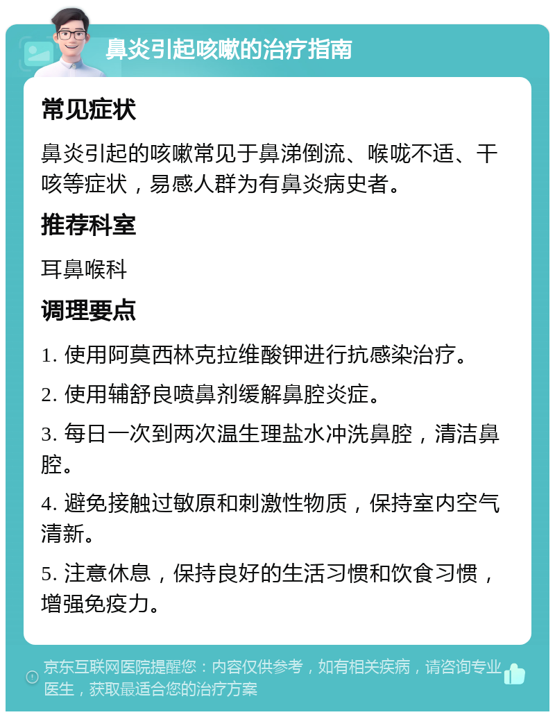 鼻炎引起咳嗽的治疗指南 常见症状 鼻炎引起的咳嗽常见于鼻涕倒流、喉咙不适、干咳等症状，易感人群为有鼻炎病史者。 推荐科室 耳鼻喉科 调理要点 1. 使用阿莫西林克拉维酸钾进行抗感染治疗。 2. 使用辅舒良喷鼻剂缓解鼻腔炎症。 3. 每日一次到两次温生理盐水冲洗鼻腔，清洁鼻腔。 4. 避免接触过敏原和刺激性物质，保持室内空气清新。 5. 注意休息，保持良好的生活习惯和饮食习惯，增强免疫力。