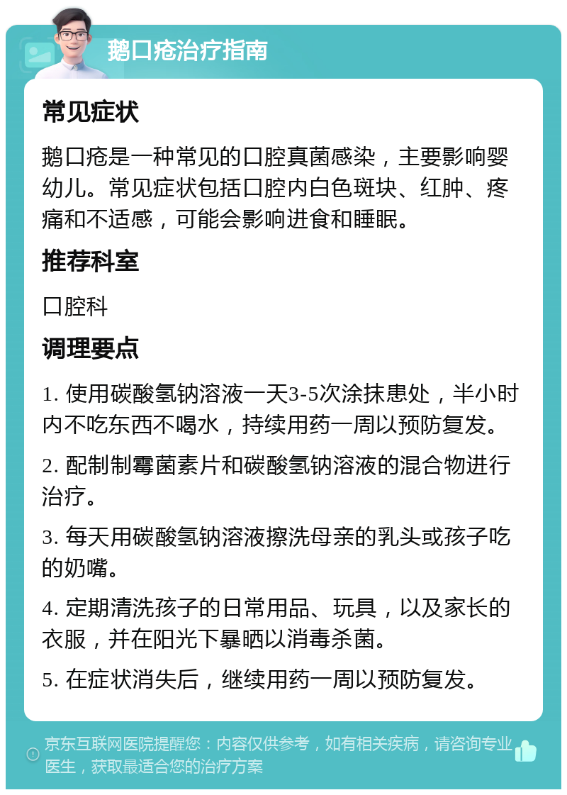 鹅口疮治疗指南 常见症状 鹅口疮是一种常见的口腔真菌感染，主要影响婴幼儿。常见症状包括口腔内白色斑块、红肿、疼痛和不适感，可能会影响进食和睡眠。 推荐科室 口腔科 调理要点 1. 使用碳酸氢钠溶液一天3-5次涂抹患处，半小时内不吃东西不喝水，持续用药一周以预防复发。 2. 配制制霉菌素片和碳酸氢钠溶液的混合物进行治疗。 3. 每天用碳酸氢钠溶液擦洗母亲的乳头或孩子吃的奶嘴。 4. 定期清洗孩子的日常用品、玩具，以及家长的衣服，并在阳光下暴晒以消毒杀菌。 5. 在症状消失后，继续用药一周以预防复发。