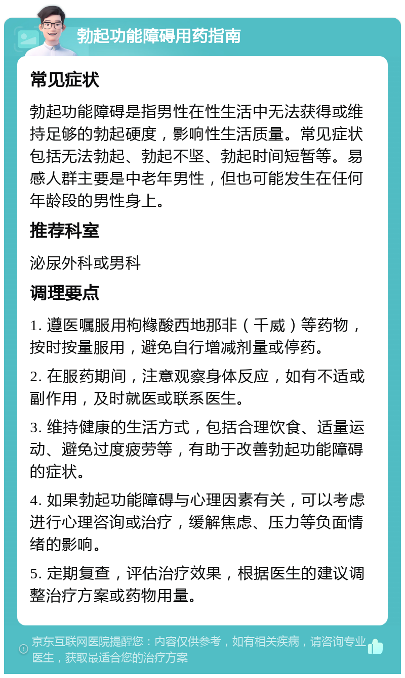 勃起功能障碍用药指南 常见症状 勃起功能障碍是指男性在性生活中无法获得或维持足够的勃起硬度，影响性生活质量。常见症状包括无法勃起、勃起不坚、勃起时间短暂等。易感人群主要是中老年男性，但也可能发生在任何年龄段的男性身上。 推荐科室 泌尿外科或男科 调理要点 1. 遵医嘱服用枸橼酸西地那非（千威）等药物，按时按量服用，避免自行增减剂量或停药。 2. 在服药期间，注意观察身体反应，如有不适或副作用，及时就医或联系医生。 3. 维持健康的生活方式，包括合理饮食、适量运动、避免过度疲劳等，有助于改善勃起功能障碍的症状。 4. 如果勃起功能障碍与心理因素有关，可以考虑进行心理咨询或治疗，缓解焦虑、压力等负面情绪的影响。 5. 定期复查，评估治疗效果，根据医生的建议调整治疗方案或药物用量。