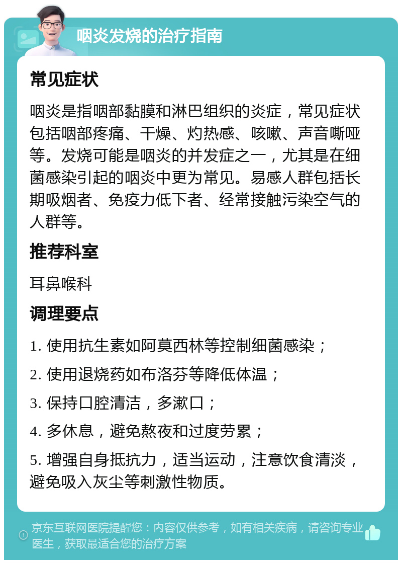 咽炎发烧的治疗指南 常见症状 咽炎是指咽部黏膜和淋巴组织的炎症，常见症状包括咽部疼痛、干燥、灼热感、咳嗽、声音嘶哑等。发烧可能是咽炎的并发症之一，尤其是在细菌感染引起的咽炎中更为常见。易感人群包括长期吸烟者、免疫力低下者、经常接触污染空气的人群等。 推荐科室 耳鼻喉科 调理要点 1. 使用抗生素如阿莫西林等控制细菌感染； 2. 使用退烧药如布洛芬等降低体温； 3. 保持口腔清洁，多漱口； 4. 多休息，避免熬夜和过度劳累； 5. 增强自身抵抗力，适当运动，注意饮食清淡，避免吸入灰尘等刺激性物质。