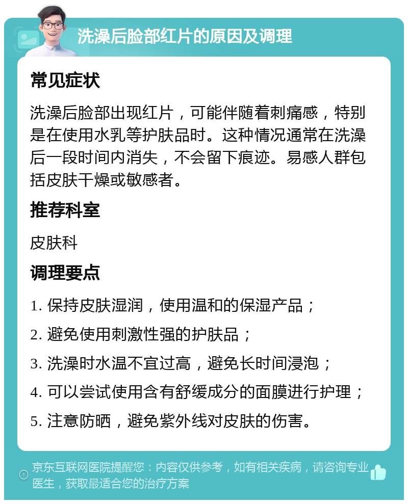 洗澡后脸部红片的原因及调理 常见症状 洗澡后脸部出现红片，可能伴随着刺痛感，特别是在使用水乳等护肤品时。这种情况通常在洗澡后一段时间内消失，不会留下痕迹。易感人群包括皮肤干燥或敏感者。 推荐科室 皮肤科 调理要点 1. 保持皮肤湿润，使用温和的保湿产品； 2. 避免使用刺激性强的护肤品； 3. 洗澡时水温不宜过高，避免长时间浸泡； 4. 可以尝试使用含有舒缓成分的面膜进行护理； 5. 注意防晒，避免紫外线对皮肤的伤害。