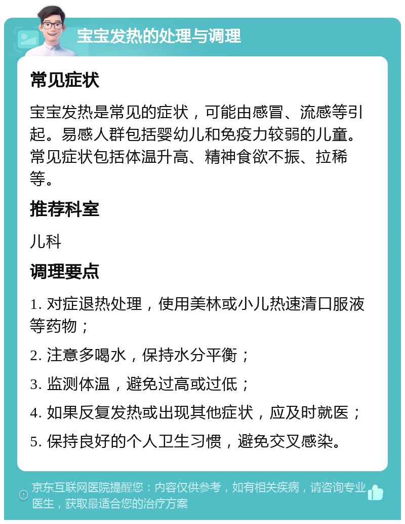 宝宝发热的处理与调理 常见症状 宝宝发热是常见的症状，可能由感冒、流感等引起。易感人群包括婴幼儿和免疫力较弱的儿童。常见症状包括体温升高、精神食欲不振、拉稀等。 推荐科室 儿科 调理要点 1. 对症退热处理，使用美林或小儿热速清口服液等药物； 2. 注意多喝水，保持水分平衡； 3. 监测体温，避免过高或过低； 4. 如果反复发热或出现其他症状，应及时就医； 5. 保持良好的个人卫生习惯，避免交叉感染。