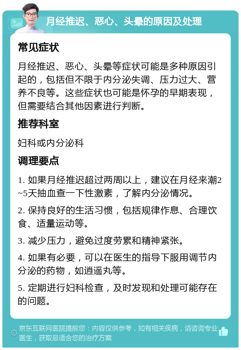 月经推迟、恶心、头晕的原因及处理 常见症状 月经推迟、恶心、头晕等症状可能是多种原因引起的，包括但不限于内分泌失调、压力过大、营养不良等。这些症状也可能是怀孕的早期表现，但需要结合其他因素进行判断。 推荐科室 妇科或内分泌科 调理要点 1. 如果月经推迟超过两周以上，建议在月经来潮2~5天抽血查一下性激素，了解内分泌情况。 2. 保持良好的生活习惯，包括规律作息、合理饮食、适量运动等。 3. 减少压力，避免过度劳累和精神紧张。 4. 如果有必要，可以在医生的指导下服用调节内分泌的药物，如逍遥丸等。 5. 定期进行妇科检查，及时发现和处理可能存在的问题。