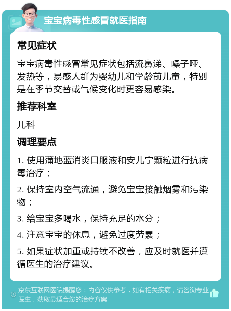 宝宝病毒性感冒就医指南 常见症状 宝宝病毒性感冒常见症状包括流鼻涕、嗓子哑、发热等，易感人群为婴幼儿和学龄前儿童，特别是在季节交替或气候变化时更容易感染。 推荐科室 儿科 调理要点 1. 使用蒲地蓝消炎口服液和安儿宁颗粒进行抗病毒治疗； 2. 保持室内空气流通，避免宝宝接触烟雾和污染物； 3. 给宝宝多喝水，保持充足的水分； 4. 注意宝宝的休息，避免过度劳累； 5. 如果症状加重或持续不改善，应及时就医并遵循医生的治疗建议。