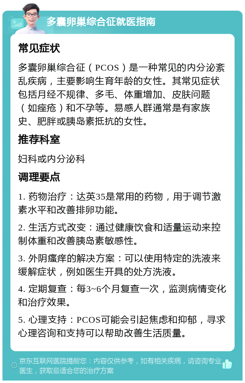 多囊卵巢综合征就医指南 常见症状 多囊卵巢综合征（PCOS）是一种常见的内分泌紊乱疾病，主要影响生育年龄的女性。其常见症状包括月经不规律、多毛、体重增加、皮肤问题（如痤疮）和不孕等。易感人群通常是有家族史、肥胖或胰岛素抵抗的女性。 推荐科室 妇科或内分泌科 调理要点 1. 药物治疗：达英35是常用的药物，用于调节激素水平和改善排卵功能。 2. 生活方式改变：通过健康饮食和适量运动来控制体重和改善胰岛素敏感性。 3. 外阴瘙痒的解决方案：可以使用特定的洗液来缓解症状，例如医生开具的处方洗液。 4. 定期复查：每3~6个月复查一次，监测病情变化和治疗效果。 5. 心理支持：PCOS可能会引起焦虑和抑郁，寻求心理咨询和支持可以帮助改善生活质量。