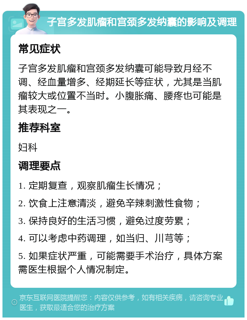 子宫多发肌瘤和宫颈多发纳囊的影响及调理 常见症状 子宫多发肌瘤和宫颈多发纳囊可能导致月经不调、经血量增多、经期延长等症状，尤其是当肌瘤较大或位置不当时。小腹胀痛、腰疼也可能是其表现之一。 推荐科室 妇科 调理要点 1. 定期复查，观察肌瘤生长情况； 2. 饮食上注意清淡，避免辛辣刺激性食物； 3. 保持良好的生活习惯，避免过度劳累； 4. 可以考虑中药调理，如当归、川芎等； 5. 如果症状严重，可能需要手术治疗，具体方案需医生根据个人情况制定。