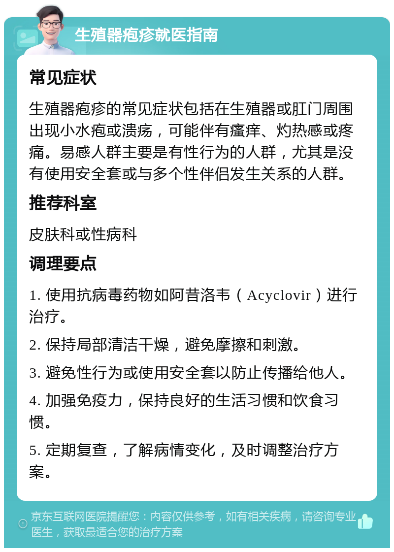 生殖器疱疹就医指南 常见症状 生殖器疱疹的常见症状包括在生殖器或肛门周围出现小水疱或溃疡，可能伴有瘙痒、灼热感或疼痛。易感人群主要是有性行为的人群，尤其是没有使用安全套或与多个性伴侣发生关系的人群。 推荐科室 皮肤科或性病科 调理要点 1. 使用抗病毒药物如阿昔洛韦（Acyclovir）进行治疗。 2. 保持局部清洁干燥，避免摩擦和刺激。 3. 避免性行为或使用安全套以防止传播给他人。 4. 加强免疫力，保持良好的生活习惯和饮食习惯。 5. 定期复查，了解病情变化，及时调整治疗方案。