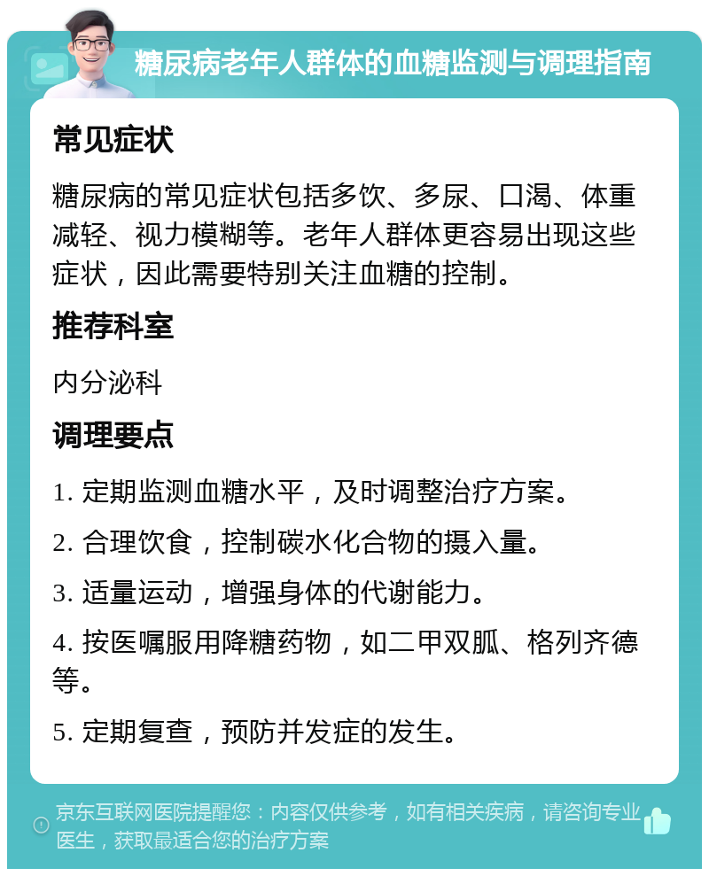 糖尿病老年人群体的血糖监测与调理指南 常见症状 糖尿病的常见症状包括多饮、多尿、口渴、体重减轻、视力模糊等。老年人群体更容易出现这些症状，因此需要特别关注血糖的控制。 推荐科室 内分泌科 调理要点 1. 定期监测血糖水平，及时调整治疗方案。 2. 合理饮食，控制碳水化合物的摄入量。 3. 适量运动，增强身体的代谢能力。 4. 按医嘱服用降糖药物，如二甲双胍、格列齐德等。 5. 定期复查，预防并发症的发生。