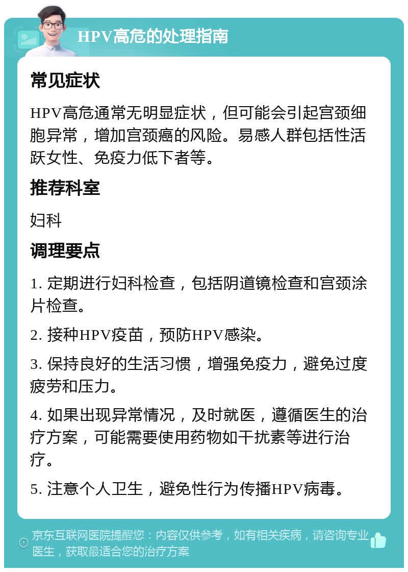 HPV高危的处理指南 常见症状 HPV高危通常无明显症状，但可能会引起宫颈细胞异常，增加宫颈癌的风险。易感人群包括性活跃女性、免疫力低下者等。 推荐科室 妇科 调理要点 1. 定期进行妇科检查，包括阴道镜检查和宫颈涂片检查。 2. 接种HPV疫苗，预防HPV感染。 3. 保持良好的生活习惯，增强免疫力，避免过度疲劳和压力。 4. 如果出现异常情况，及时就医，遵循医生的治疗方案，可能需要使用药物如干扰素等进行治疗。 5. 注意个人卫生，避免性行为传播HPV病毒。