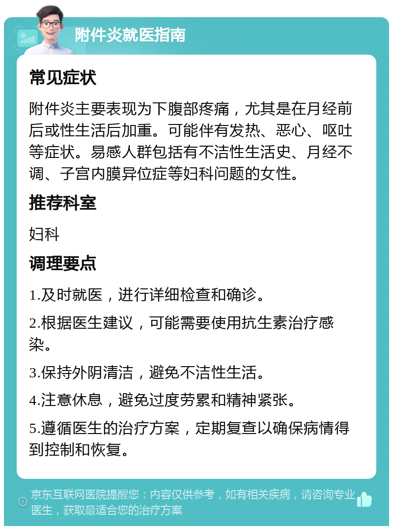 附件炎就医指南 常见症状 附件炎主要表现为下腹部疼痛，尤其是在月经前后或性生活后加重。可能伴有发热、恶心、呕吐等症状。易感人群包括有不洁性生活史、月经不调、子宫内膜异位症等妇科问题的女性。 推荐科室 妇科 调理要点 1.及时就医，进行详细检查和确诊。 2.根据医生建议，可能需要使用抗生素治疗感染。 3.保持外阴清洁，避免不洁性生活。 4.注意休息，避免过度劳累和精神紧张。 5.遵循医生的治疗方案，定期复查以确保病情得到控制和恢复。