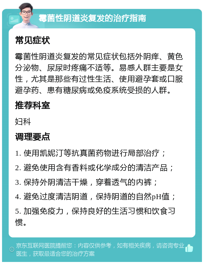 霉菌性阴道炎复发的治疗指南 常见症状 霉菌性阴道炎复发的常见症状包括外阴痒、黄色分泌物、尿尿时疼痛不适等。易感人群主要是女性，尤其是那些有过性生活、使用避孕套或口服避孕药、患有糖尿病或免疫系统受损的人群。 推荐科室 妇科 调理要点 1. 使用凯妮汀等抗真菌药物进行局部治疗； 2. 避免使用含有香料或化学成分的清洁产品； 3. 保持外阴清洁干燥，穿着透气的内裤； 4. 避免过度清洁阴道，保持阴道的自然pH值； 5. 加强免疫力，保持良好的生活习惯和饮食习惯。