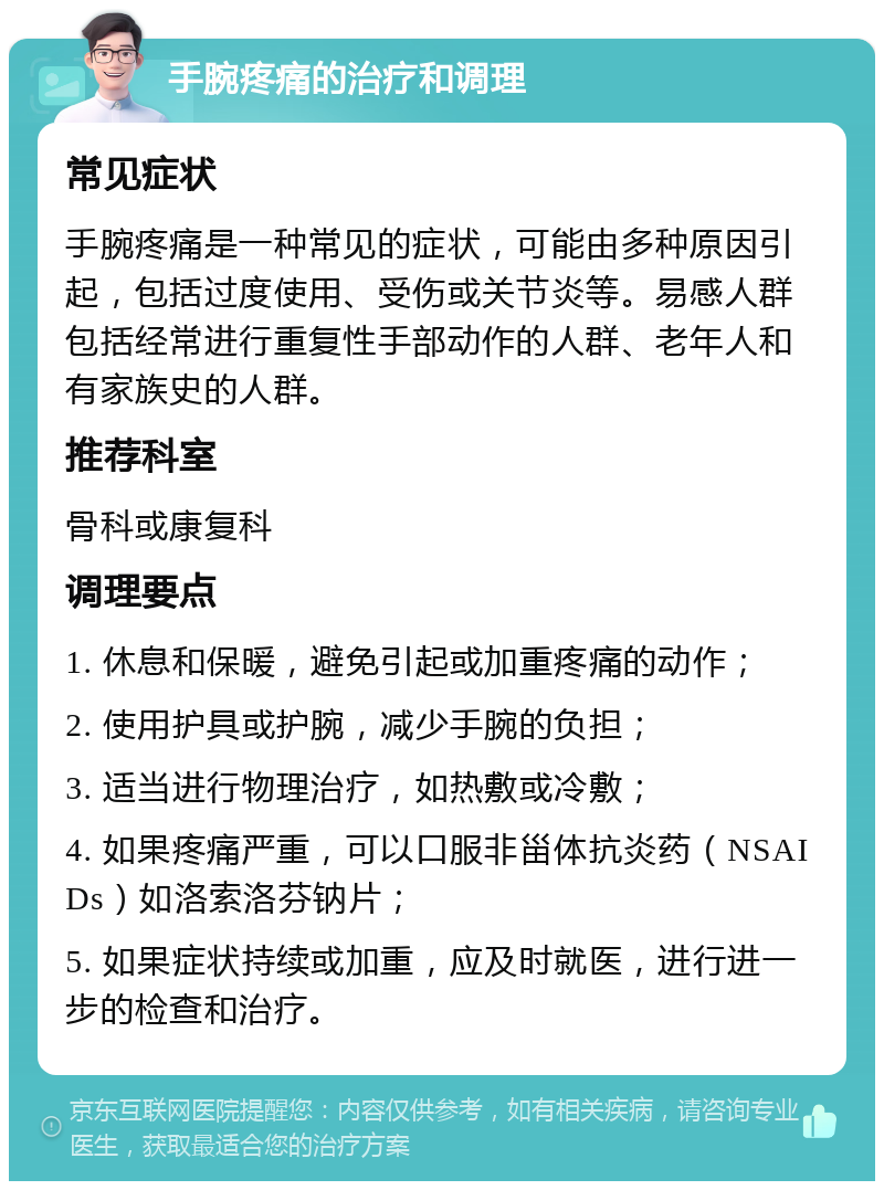 手腕疼痛的治疗和调理 常见症状 手腕疼痛是一种常见的症状，可能由多种原因引起，包括过度使用、受伤或关节炎等。易感人群包括经常进行重复性手部动作的人群、老年人和有家族史的人群。 推荐科室 骨科或康复科 调理要点 1. 休息和保暖，避免引起或加重疼痛的动作； 2. 使用护具或护腕，减少手腕的负担； 3. 适当进行物理治疗，如热敷或冷敷； 4. 如果疼痛严重，可以口服非甾体抗炎药（NSAIDs）如洛索洛芬钠片； 5. 如果症状持续或加重，应及时就医，进行进一步的检查和治疗。