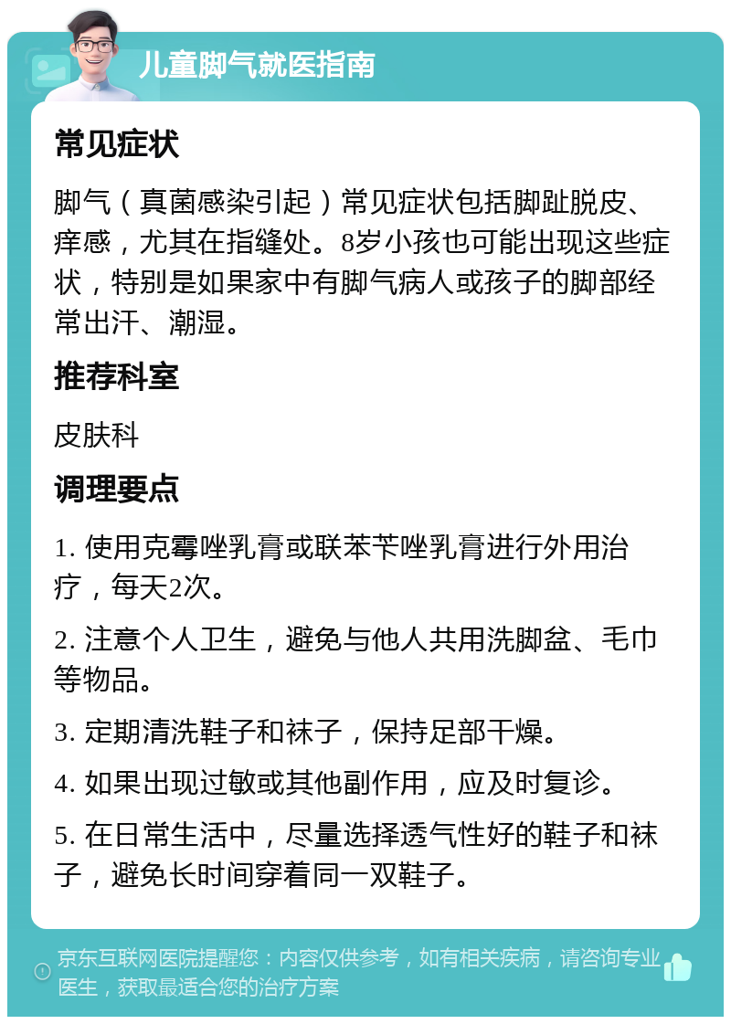 儿童脚气就医指南 常见症状 脚气（真菌感染引起）常见症状包括脚趾脱皮、痒感，尤其在指缝处。8岁小孩也可能出现这些症状，特别是如果家中有脚气病人或孩子的脚部经常出汗、潮湿。 推荐科室 皮肤科 调理要点 1. 使用克霉唑乳膏或联苯苄唑乳膏进行外用治疗，每天2次。 2. 注意个人卫生，避免与他人共用洗脚盆、毛巾等物品。 3. 定期清洗鞋子和袜子，保持足部干燥。 4. 如果出现过敏或其他副作用，应及时复诊。 5. 在日常生活中，尽量选择透气性好的鞋子和袜子，避免长时间穿着同一双鞋子。