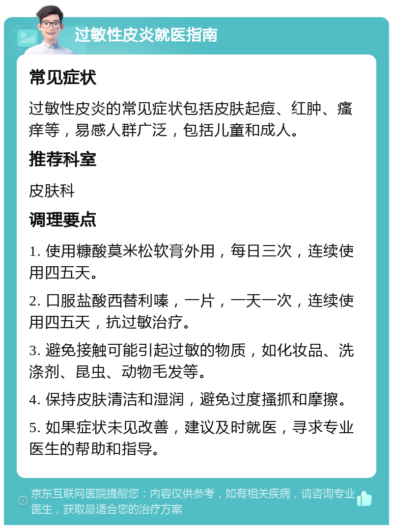 过敏性皮炎就医指南 常见症状 过敏性皮炎的常见症状包括皮肤起痘、红肿、瘙痒等，易感人群广泛，包括儿童和成人。 推荐科室 皮肤科 调理要点 1. 使用糠酸莫米松软膏外用，每日三次，连续使用四五天。 2. 口服盐酸西替利嗪，一片，一天一次，连续使用四五天，抗过敏治疗。 3. 避免接触可能引起过敏的物质，如化妆品、洗涤剂、昆虫、动物毛发等。 4. 保持皮肤清洁和湿润，避免过度搔抓和摩擦。 5. 如果症状未见改善，建议及时就医，寻求专业医生的帮助和指导。