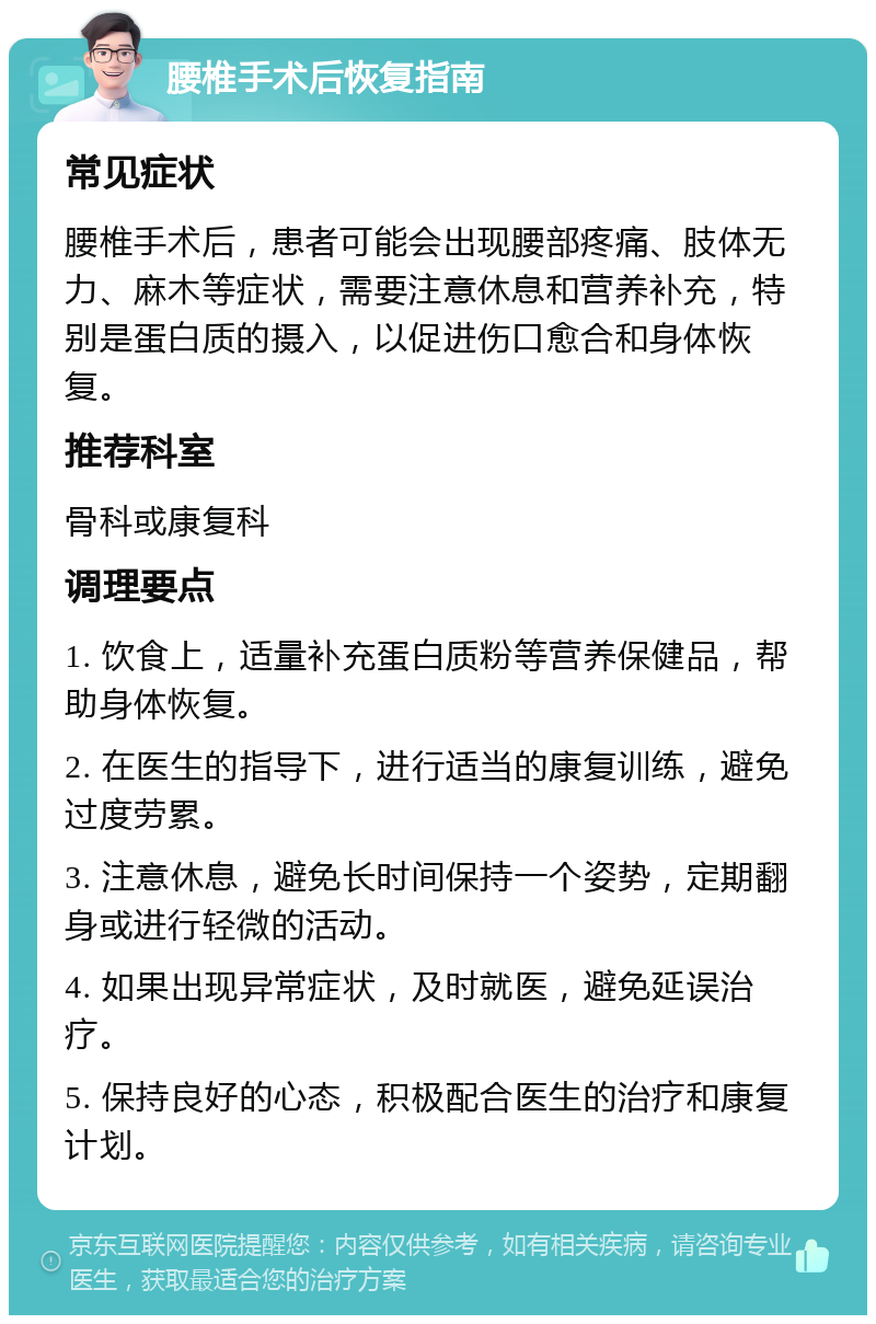 腰椎手术后恢复指南 常见症状 腰椎手术后，患者可能会出现腰部疼痛、肢体无力、麻木等症状，需要注意休息和营养补充，特别是蛋白质的摄入，以促进伤口愈合和身体恢复。 推荐科室 骨科或康复科 调理要点 1. 饮食上，适量补充蛋白质粉等营养保健品，帮助身体恢复。 2. 在医生的指导下，进行适当的康复训练，避免过度劳累。 3. 注意休息，避免长时间保持一个姿势，定期翻身或进行轻微的活动。 4. 如果出现异常症状，及时就医，避免延误治疗。 5. 保持良好的心态，积极配合医生的治疗和康复计划。