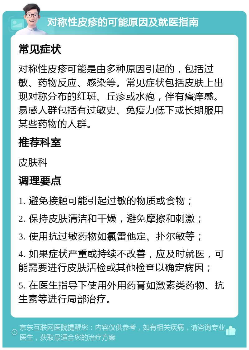 对称性皮疹的可能原因及就医指南 常见症状 对称性皮疹可能是由多种原因引起的，包括过敏、药物反应、感染等。常见症状包括皮肤上出现对称分布的红斑、丘疹或水疱，伴有瘙痒感。易感人群包括有过敏史、免疫力低下或长期服用某些药物的人群。 推荐科室 皮肤科 调理要点 1. 避免接触可能引起过敏的物质或食物； 2. 保持皮肤清洁和干燥，避免摩擦和刺激； 3. 使用抗过敏药物如氯雷他定、扑尔敏等； 4. 如果症状严重或持续不改善，应及时就医，可能需要进行皮肤活检或其他检查以确定病因； 5. 在医生指导下使用外用药膏如激素类药物、抗生素等进行局部治疗。