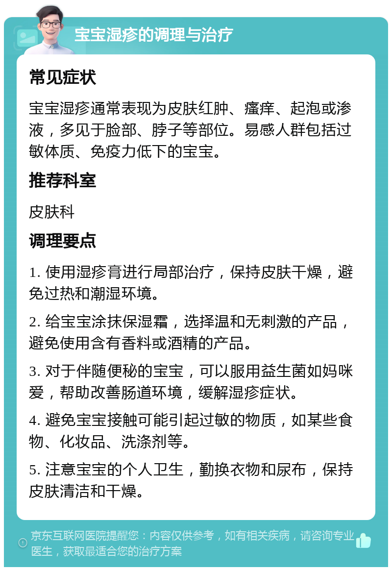 宝宝湿疹的调理与治疗 常见症状 宝宝湿疹通常表现为皮肤红肿、瘙痒、起泡或渗液，多见于脸部、脖子等部位。易感人群包括过敏体质、免疫力低下的宝宝。 推荐科室 皮肤科 调理要点 1. 使用湿疹膏进行局部治疗，保持皮肤干燥，避免过热和潮湿环境。 2. 给宝宝涂抹保湿霜，选择温和无刺激的产品，避免使用含有香料或酒精的产品。 3. 对于伴随便秘的宝宝，可以服用益生菌如妈咪爱，帮助改善肠道环境，缓解湿疹症状。 4. 避免宝宝接触可能引起过敏的物质，如某些食物、化妆品、洗涤剂等。 5. 注意宝宝的个人卫生，勤换衣物和尿布，保持皮肤清洁和干燥。